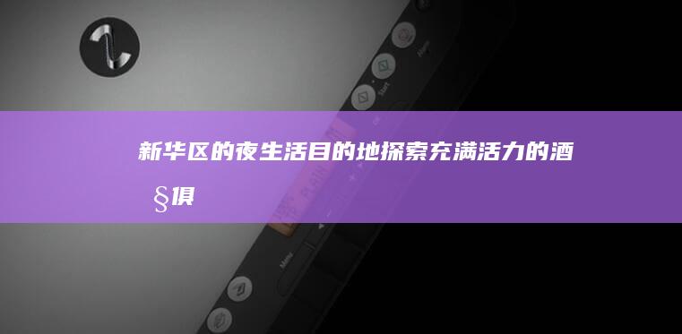 新华区的夜生活目的地：探索充满活力的酒吧、 俱乐部和娱乐场所 (新华区夜市在哪)